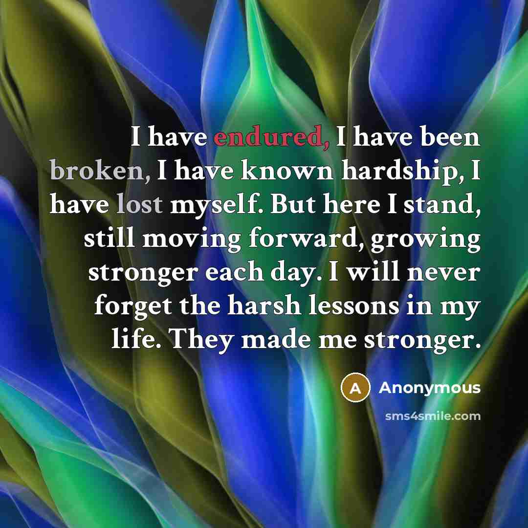 “I have endured, I have been broken, I have known hardship, I have lost myself. But here I stand, still moving forward, growing stronger each day. I will never forget the harsh lessons in my life. They made me stronger.” quote by Anonymous