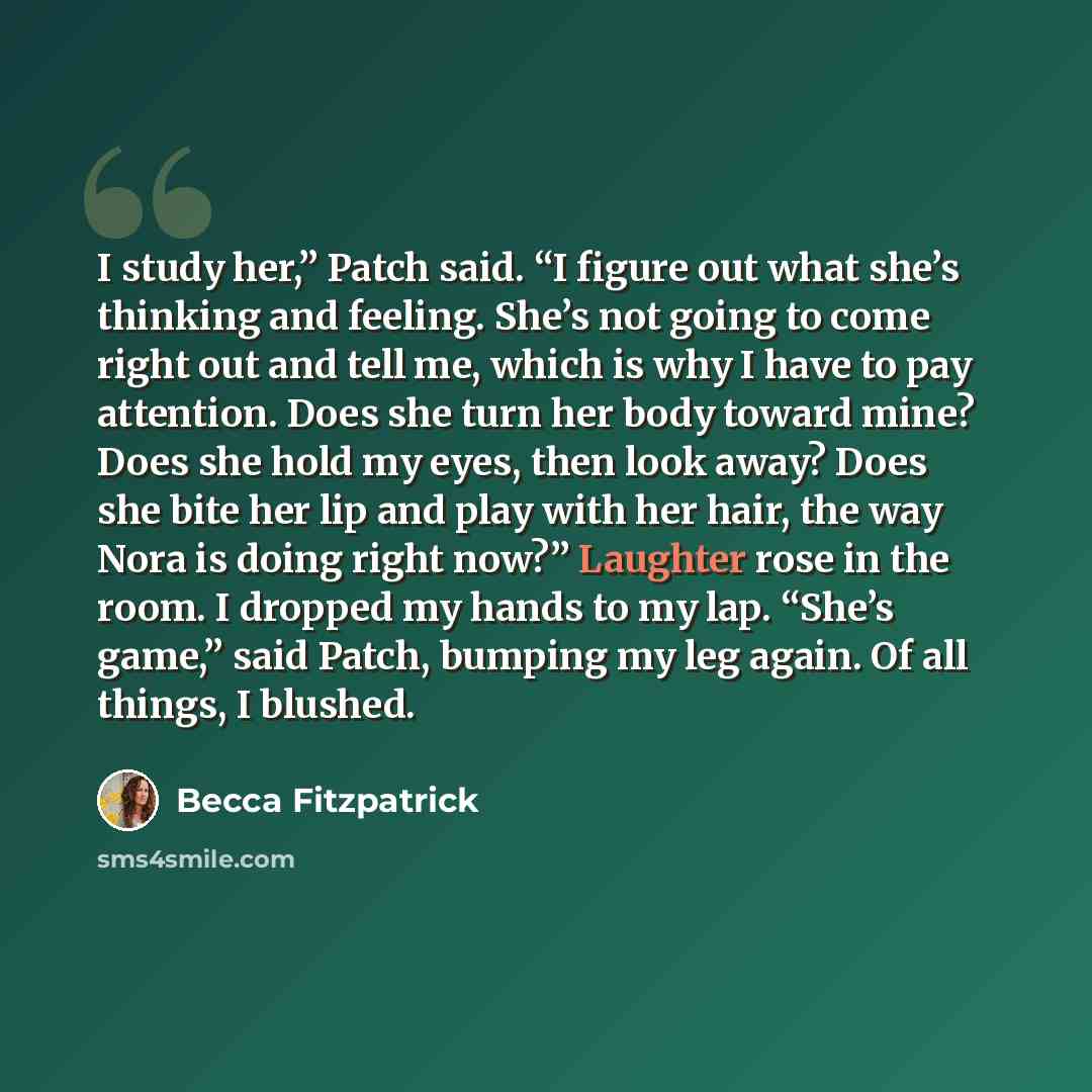 “I study her,” Patch said. “I figure out what she’s thinking and feeling. She’s not going to come right out and tell me, which is why I have to pay attention. Does she turn her body toward mine? Does she hold my eyes, then look away? Does she bite her lip and play with her hair, the way Nora is…” quote by Becca Fitzpatrick