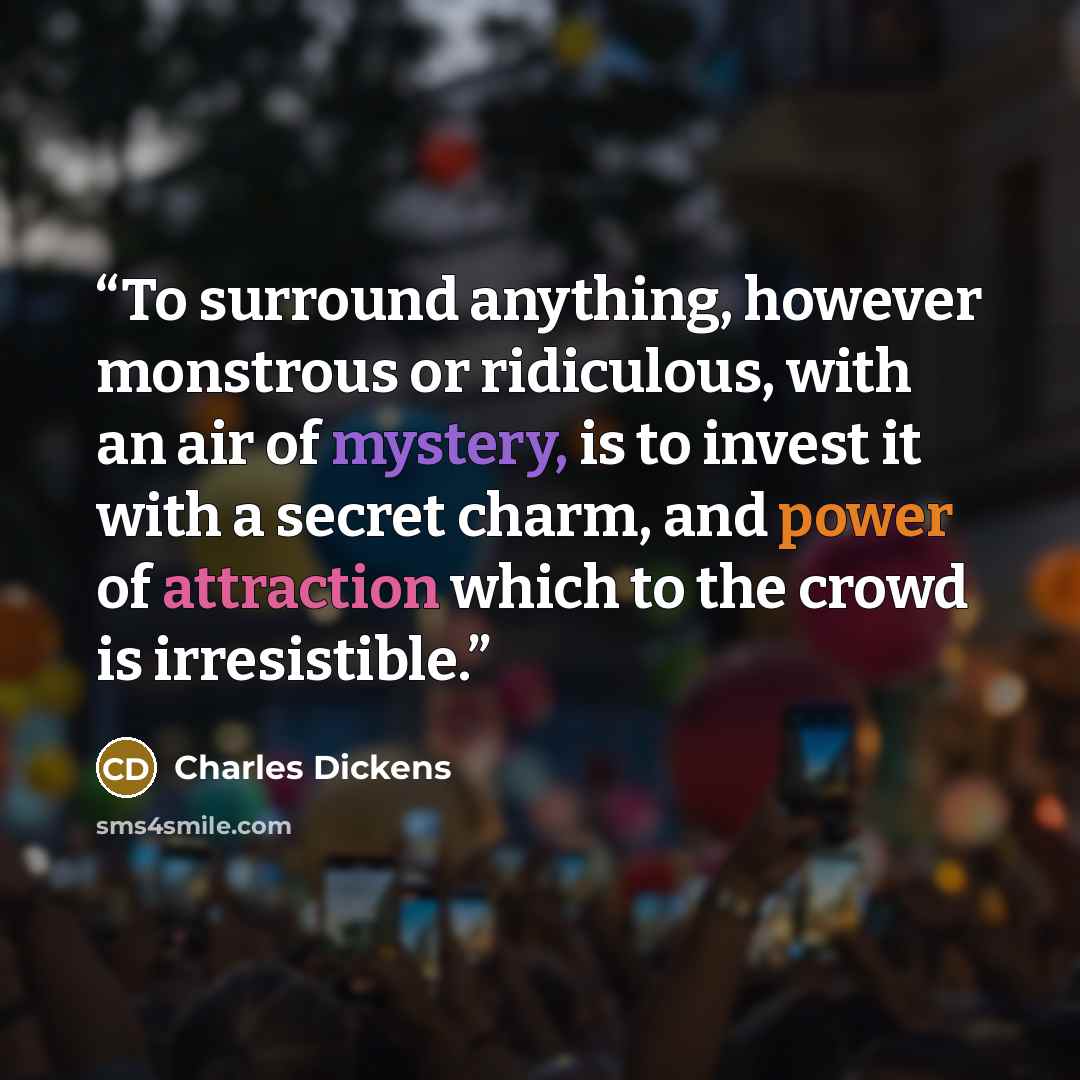 “To surround anything, however monstrous or ridiculous, with an air of mystery, is to invest it with a secret charm, and power of attraction which to the crowd is irresistible.” quote by Charles Dickens