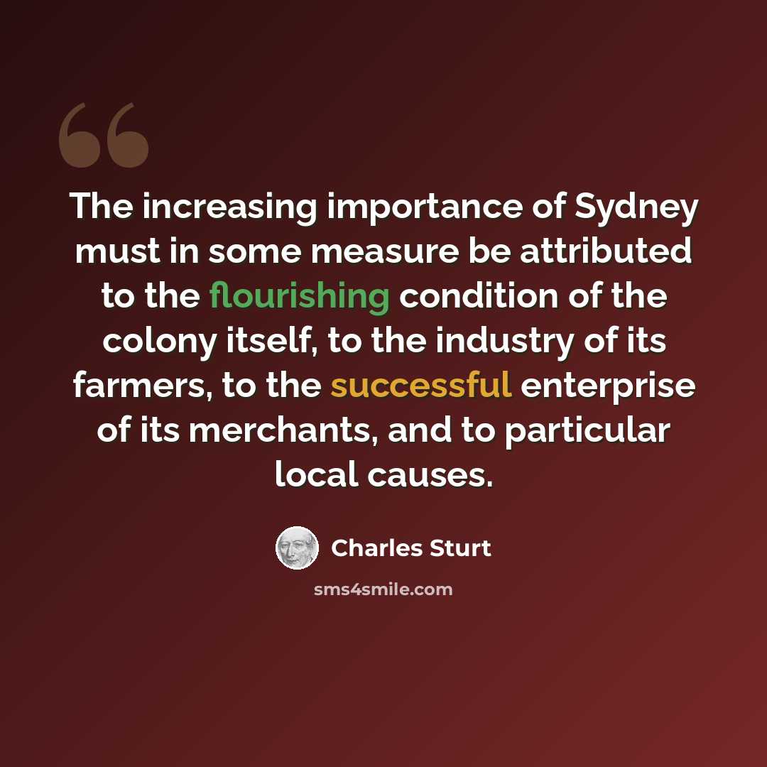 “The increasing importance of Sydney must in some measure be attributed to the flourishing condition of the colony itself, to the industry of its farmers, to the successful enterprise of its merchants, and to particular local causes.” quote by Charles Sturt