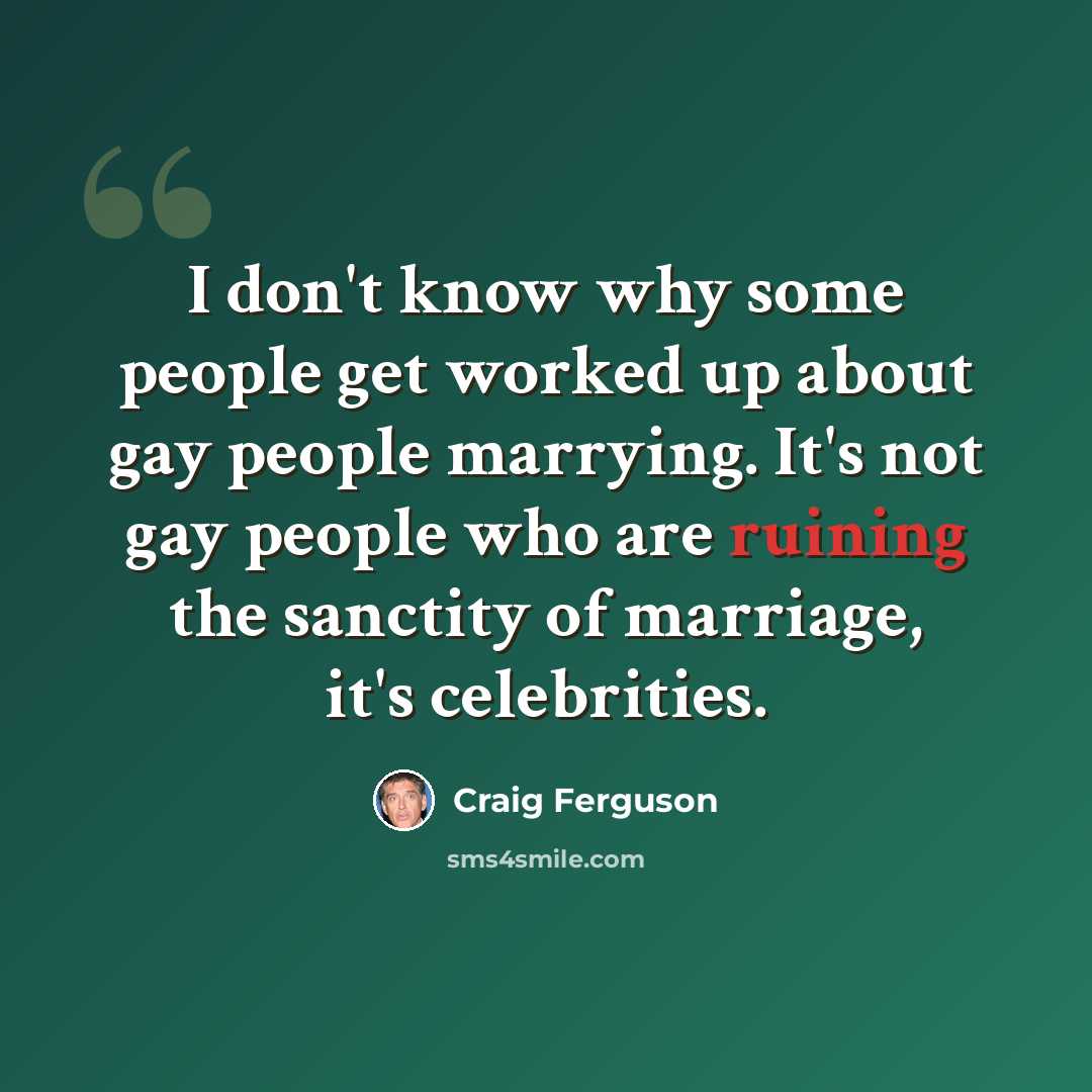“I don't know why some people get worked up about gay people marrying. It's not gay people who are ruining the sanctity of marriage, it's celebrities.” quote by Craig Ferguson