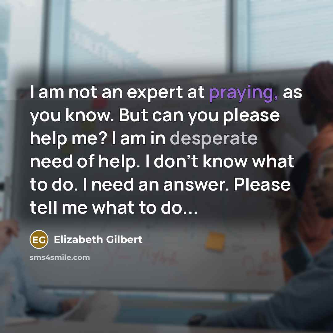“I am not an expert at praying, as you know. But can you please help me? I am in desperate need of help. I don't know what to do. I need an answer. Please tell me what to do...” quote by Elizabeth Gilbert