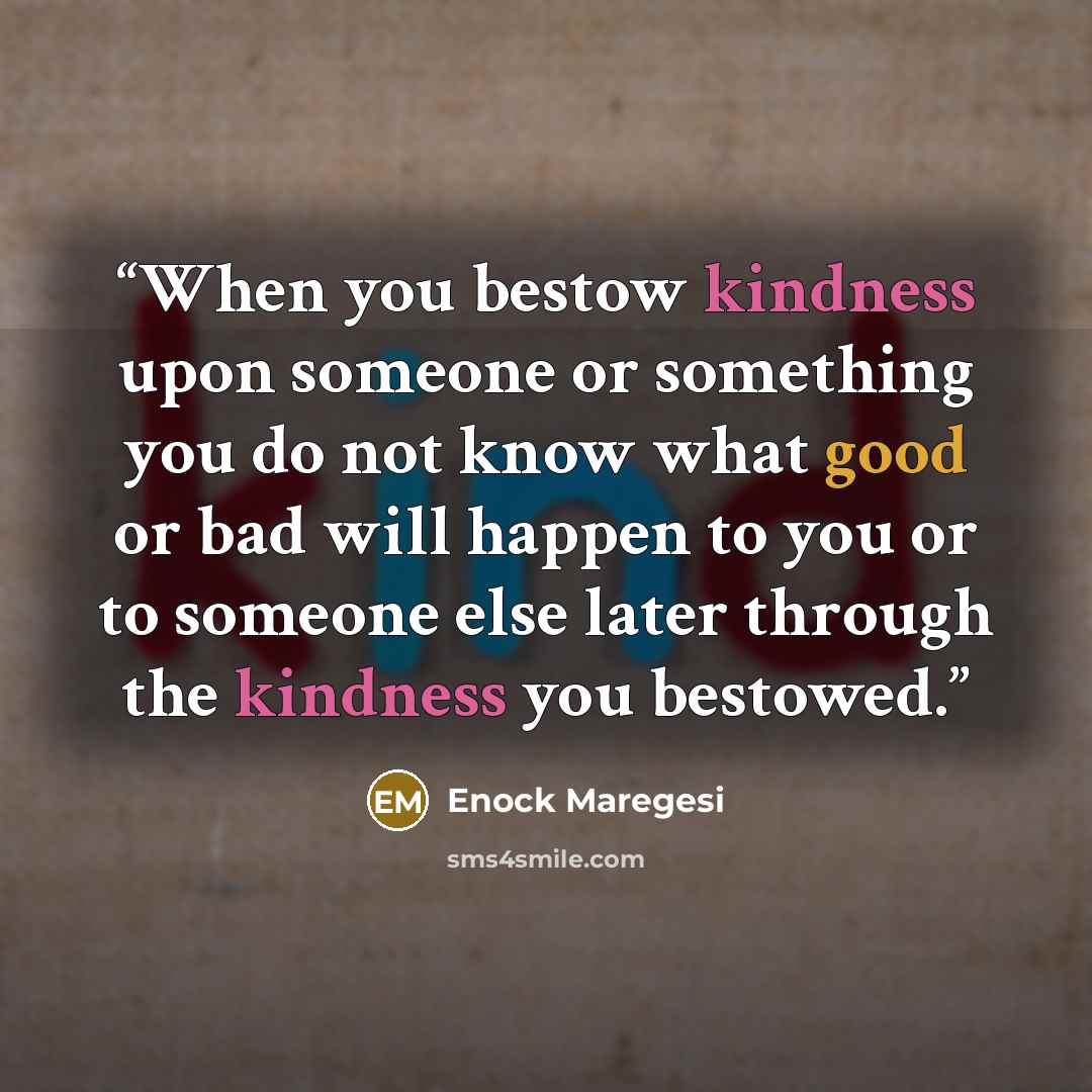 “When you bestow kindness upon someone or something you do not know what good or bad will happen to you or to someone else later through the kindness you bestowed.” quote by Enock Maregesi