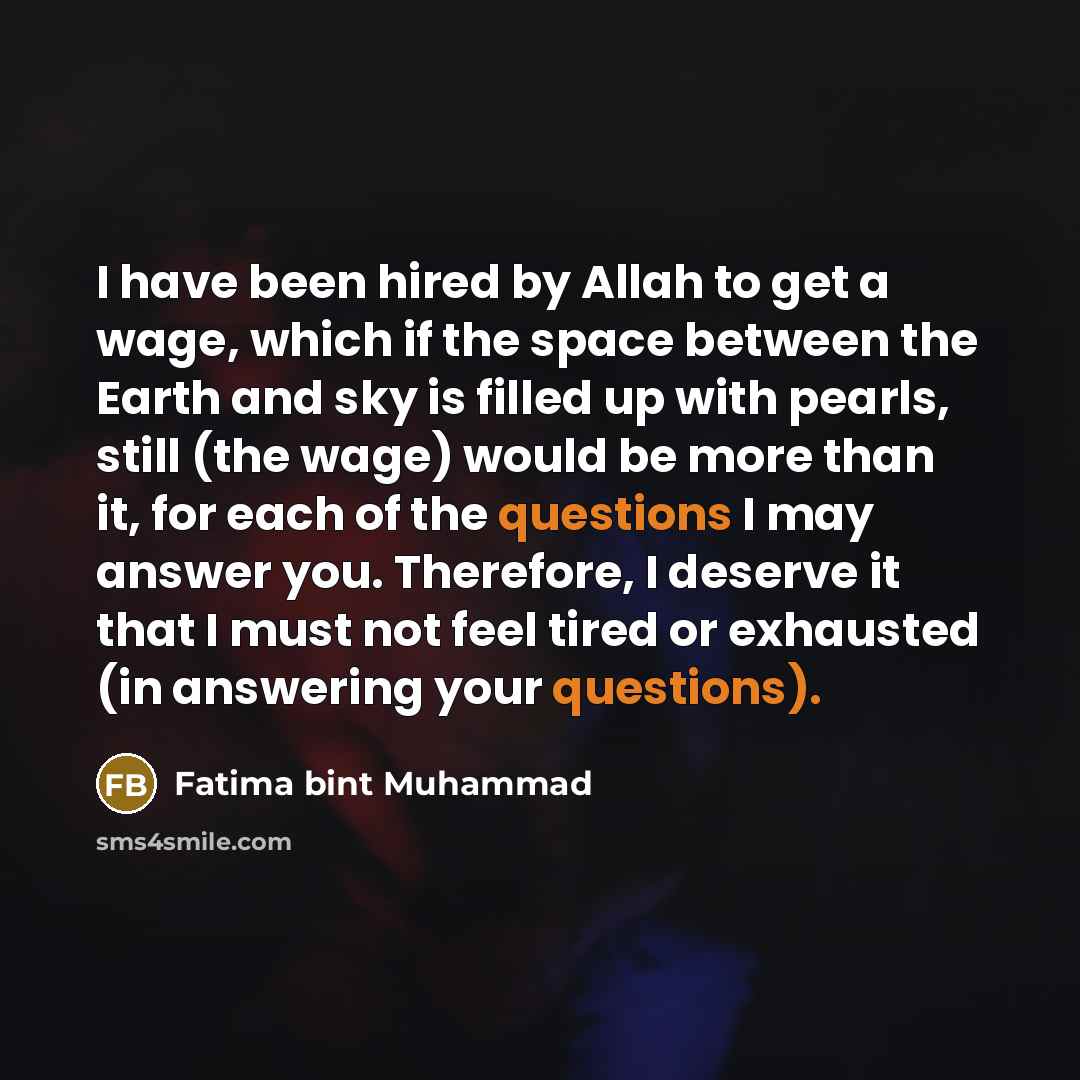“I have been hired by Allah to get a wage, which if the space between the Earth and sky is filled up with pearls, still (the wage) would be more than it, for each of the questions I may answer you. Therefore, I deserve it that I must not feel tired or exhausted (in answering your questions).” quote by Fatima bint Muhammad