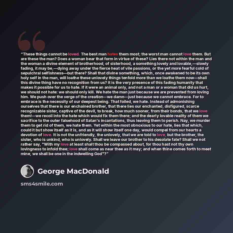 “These things cannot be loved. The best man hates them most; the worst man cannot love them. But are these the man? Does a woman bear that form in virtue of these? Lies there not within the man and the woman a divine element of brotherhood, of sisterhood, a something lovely and lovable,—slowly…” quote by George MacDonald