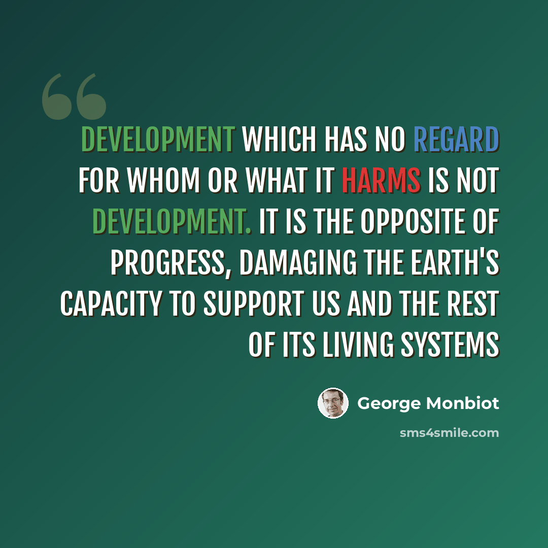 “Development which has no regard for whom or what it harms is not development. It is the opposite of progress, damaging the Earth's capacity to support us and the rest of its living systems” quote by George Monbiot