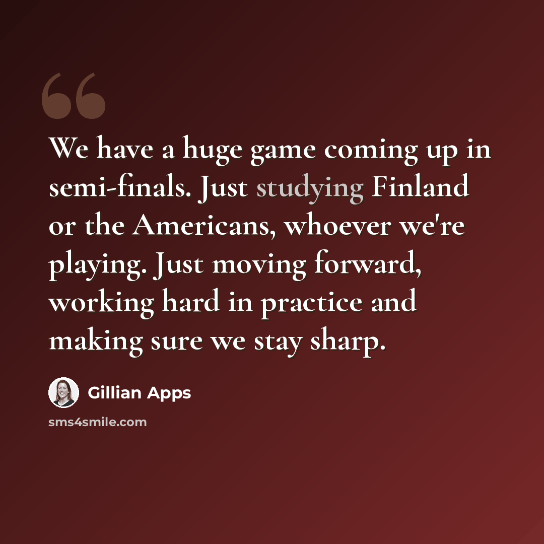 “We have a huge game coming up in semi-finals. Just studying Finland or the Americans, whoever we're playing. Just moving forward, working hard in practice and making sure we stay sharp.” quote by Gillian Apps