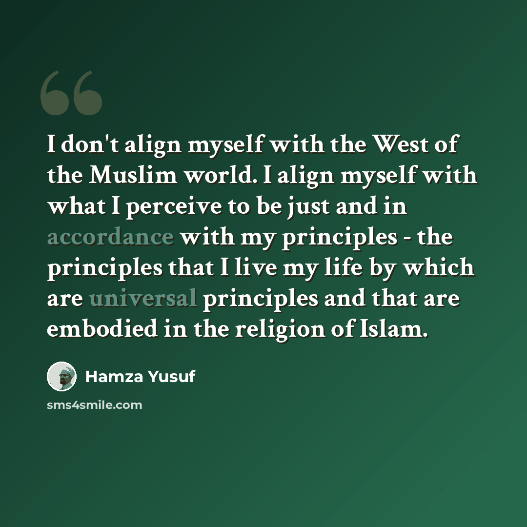 “I don't align myself with the West of the Muslim world. I align myself with what I perceive to be just and in accordance with my principles - the principles that I live my life by which are universal principles and that are embodied in the religion of Islam.” quote by Hamza Yusuf