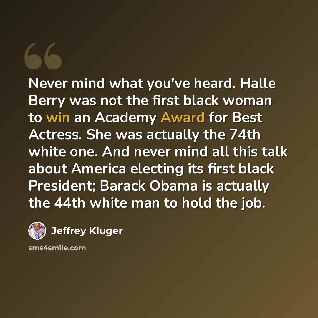 “Never mind what you've heard. Halle Berry was not the first black woman to win an Academy Award for Best Actress. She was actually the 74th white one. And never mind all this talk about America electing its first black President; Barack Obama is actually the 44th white man to hold the job.” quote by Jeffrey Kluger