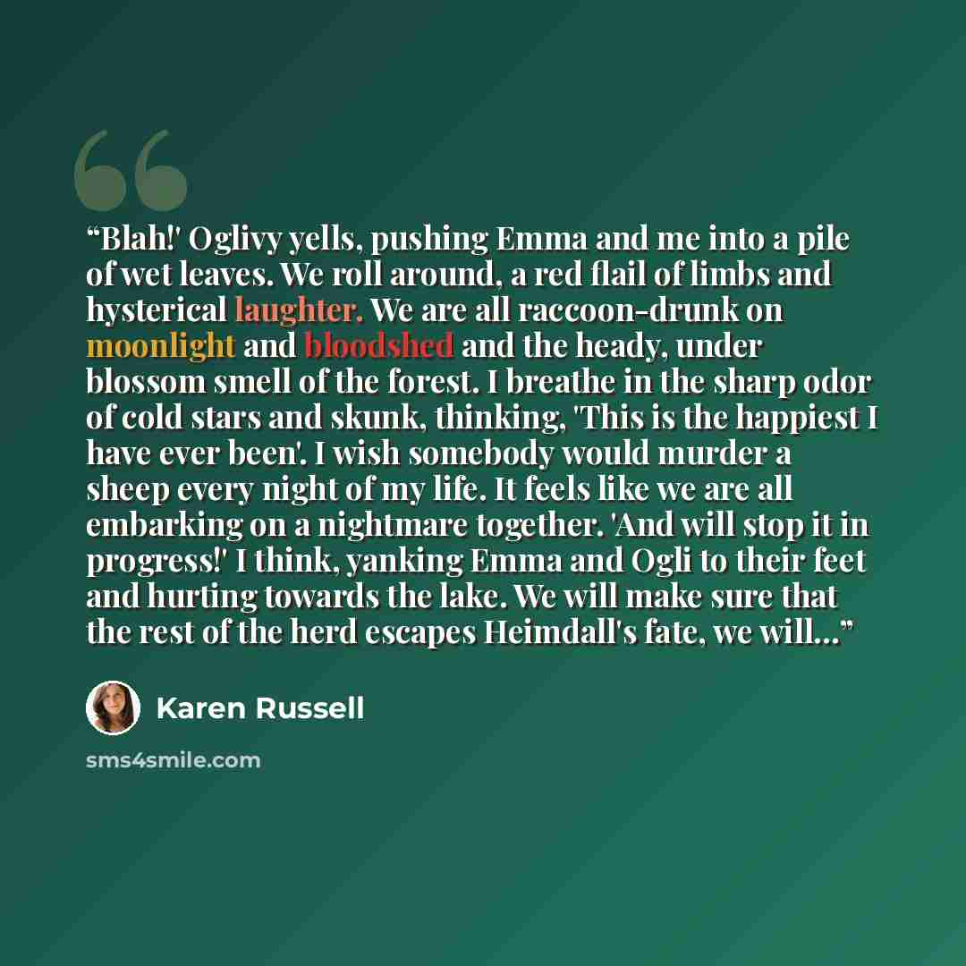 “Blah!' Oglivy yells, pushing Emma and me into a pile of wet leaves. We roll around, a red flail of limbs and hysterical laughter. We are all raccoon-drunk on moonlight and bloodshed and the heady, under blossom smell of the forest. I breathe in the sharp odor of cold stars and skunk, thinking…” quote by Karen Russell