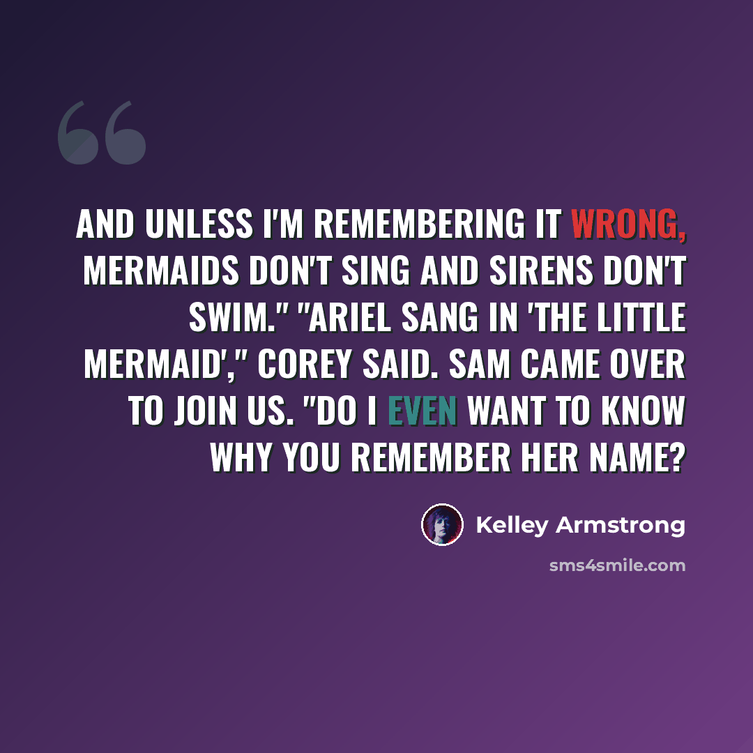 “And unless I'm remembering it wrong, mermaids don't sing and sirens don't swim." "Ariel sang in 'The Little Mermaid'," Corey said. Sam came over to join us. "Do I even want to know why you remember her name?” quote by Kelley Armstrong