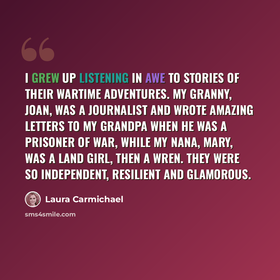 “I grew up listening in awe to stories of their wartime adventures. My granny, Joan, was a journalist and wrote amazing letters to my grandpa when he was a prisoner of war, while my nana, Mary, was a Land Girl, then a Wren. They were so independent, resilient and glamorous.” quote by Laura Carmichael