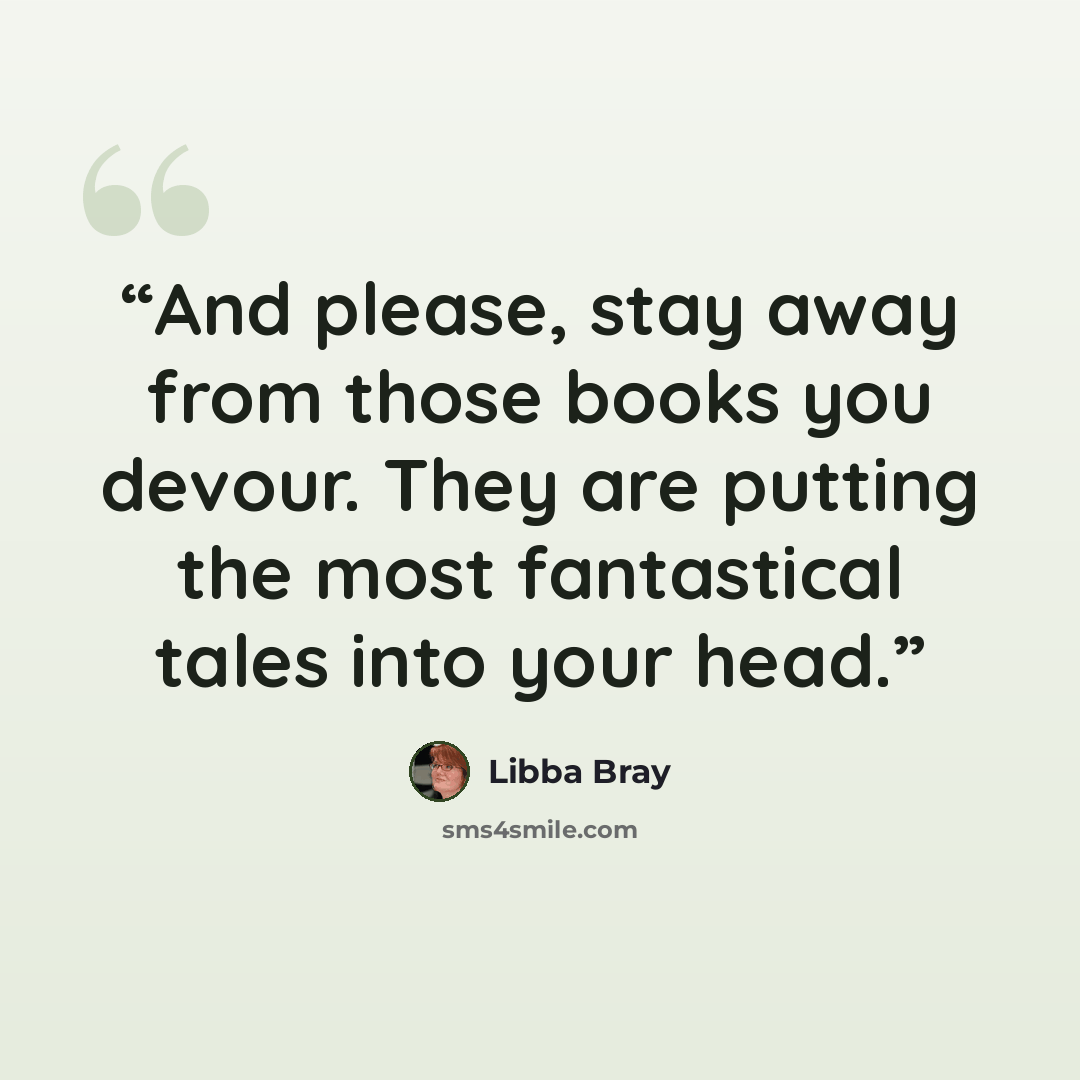 “And please, stay away from those books you devour. They are putting the most fantastical tales into your head.” quote by Libba Bray