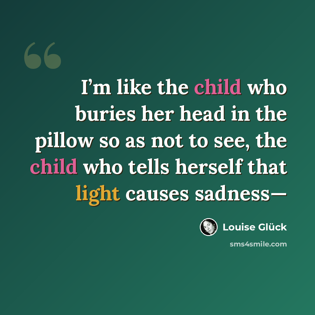“I’m like the child who buries her head in the pillow so as not to see, the child who tells herself that light causes sadness—” quote by Louise Glück