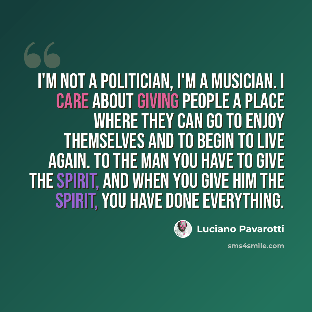 “I'm not a politician, I'm a musician. I care about giving people a place where they can go to enjoy themselves and to begin to live again. To the man you have to give the spirit, and when you give him the spirit, you have done everything.” quote by Luciano Pavarotti