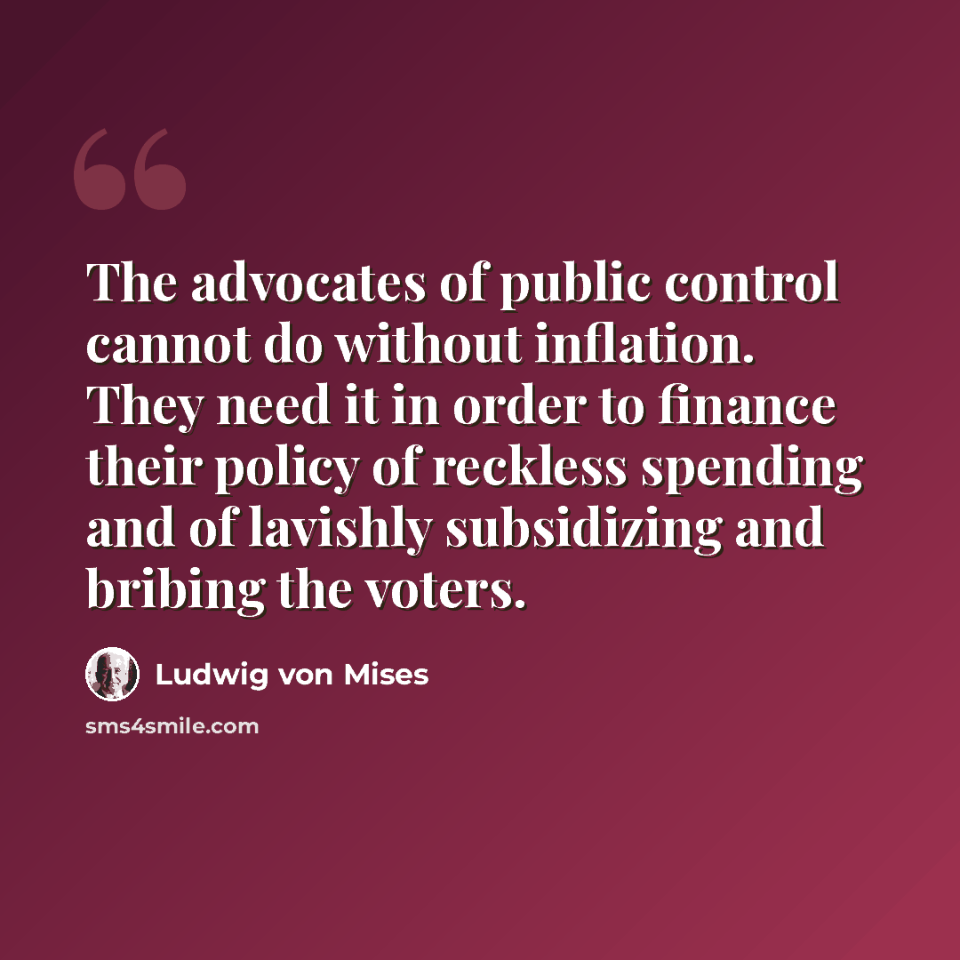 “The advocates of public control cannot do without inflation. They need it in order to finance their policy of reckless spending and of lavishly subsidizing and bribing the voters.” quote by Ludwig von Mises