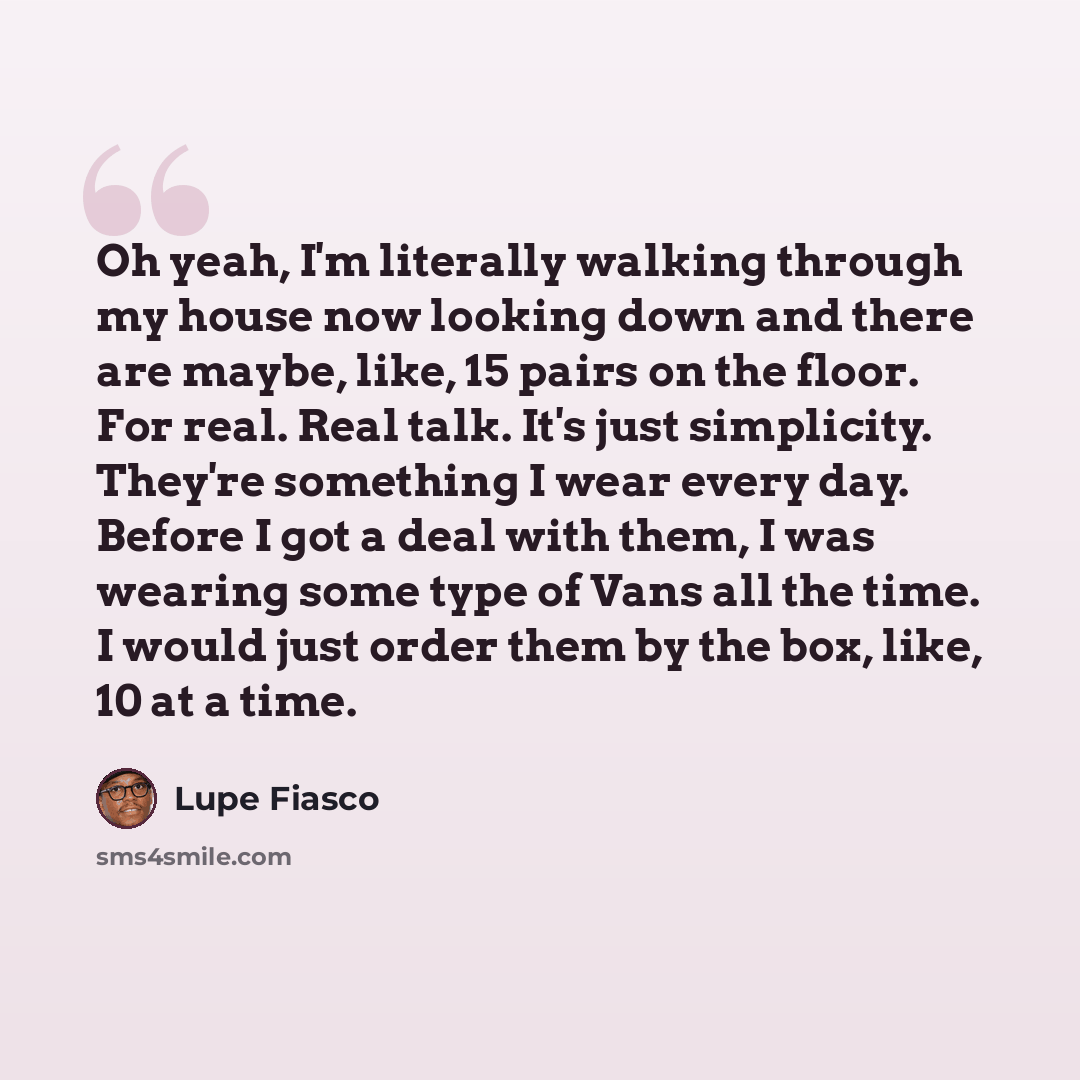 “Oh yeah, I'm literally walking through my house now looking down and there are maybe, like, 15 pairs on the floor. For real. Real talk. It's just simplicity. They're something I wear every day. Before I got a deal with them, I was wearing some type of Vans all the time. I would just order them by…” quote by Lupe Fiasco