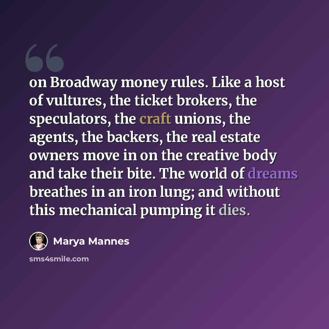 “on Broadway money rules. Like a host of vultures, the ticket brokers, the speculators, the craft unions, the agents, the backers, the real estate owners move in on the creative body and take their bite. The world of dreams breathes in an iron lung; and without this mechanical pumping it dies.” quote by Marya Mannes