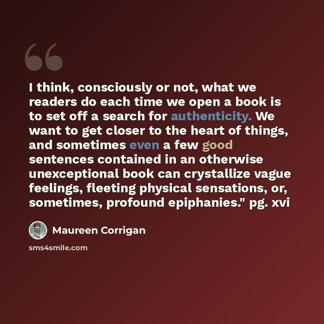 “I think, consciously or not, what we readers do each time we open a book is to set off a search for authenticity. We want to get closer to the heart of things, and sometimes even a few good sentences contained in an otherwise unexceptional book can crystallize vague feelings, fleeting physical…” quote by Maureen Corrigan