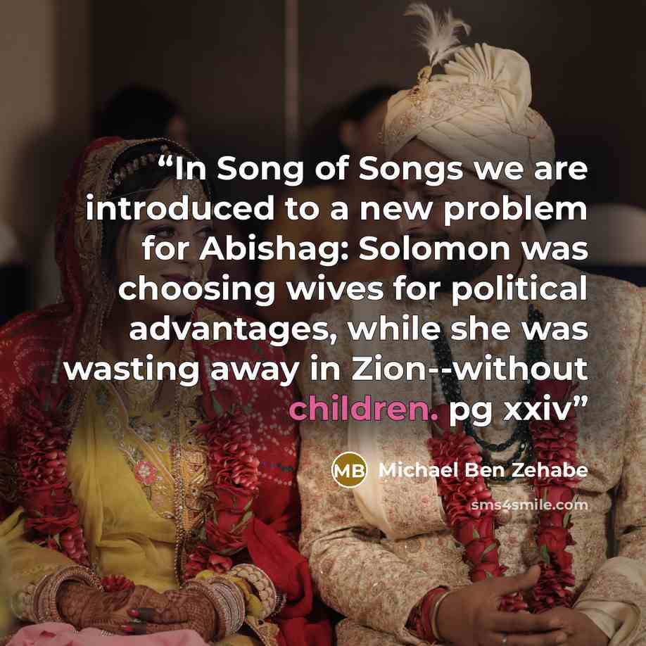 “In Song of Songs we are introduced to a new problem for Abishag: Solomon was choosing wives for political advantages, while she was wasting away in Zion--without children. pg xxiv” quote by Michael Ben Zehabe
