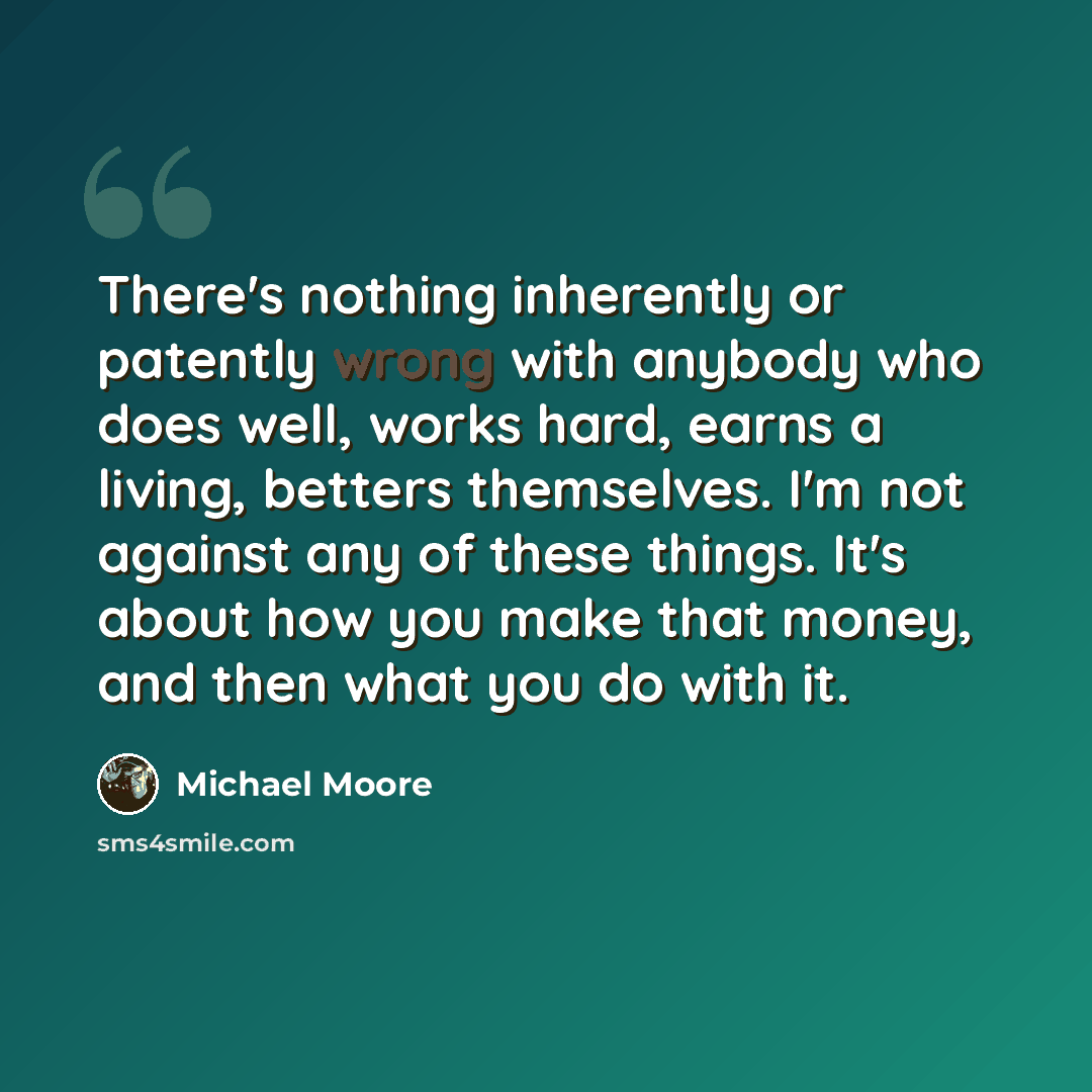 “There's nothing inherently or patently wrong with anybody who does well, works hard, earns a living, betters themselves. I'm not against any of these things. It's about how you make that money, and then what you do with it.” quote by Michael Moore