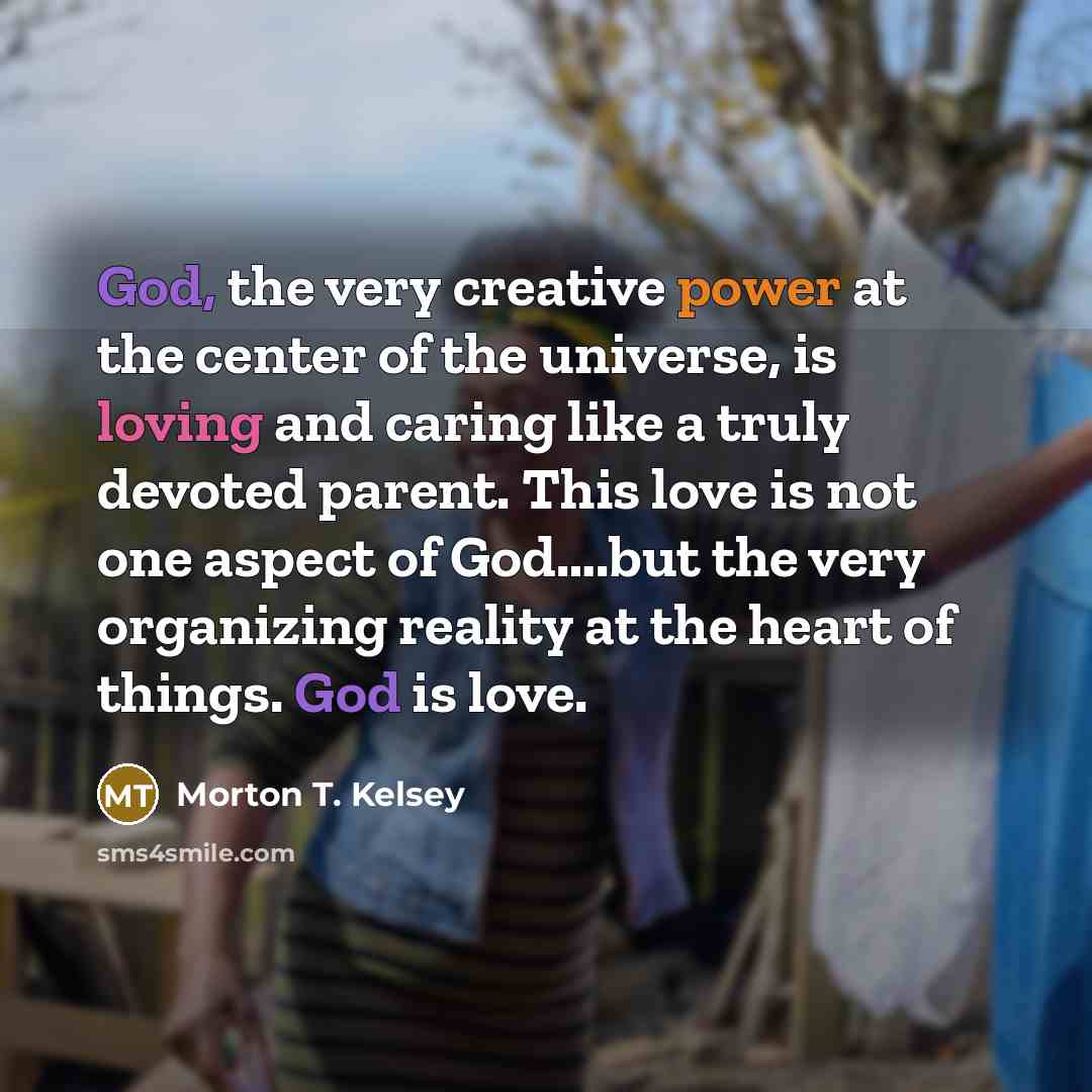 “God, the very creative power at the center of the universe, is loving and caring like a truly devoted parent. This love is not one aspect of God….but the very organizing reality at the heart of things. God is love.” quote by Morton T. Kelsey