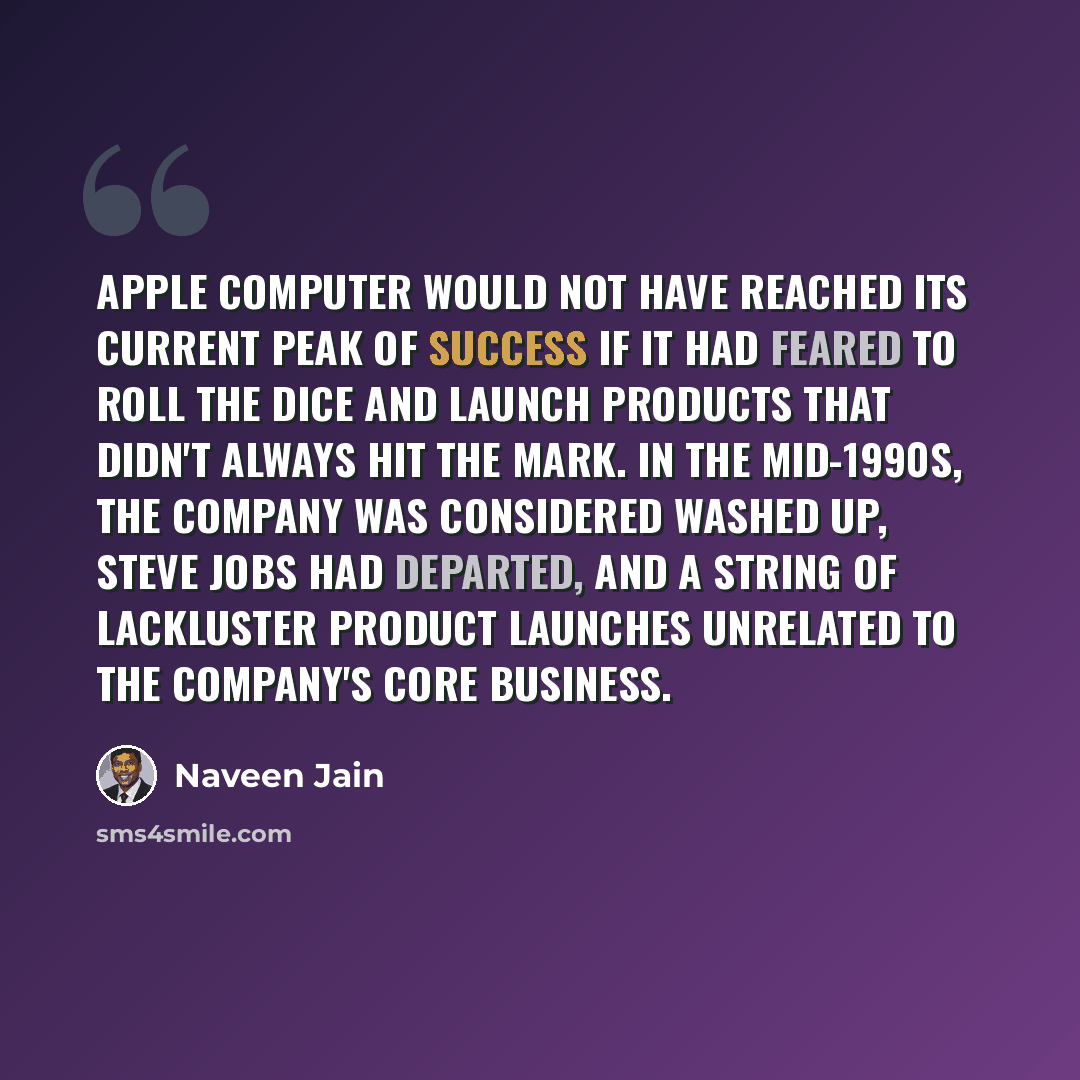 “Apple Computer would not have reached its current peak of success if it had feared to roll the dice and launch products that didn't always hit the mark. In the mid-1990s, the company was considered washed up, Steve Jobs had departed, and a string of lackluster product launches unrelated to the…” quote by Naveen Jain