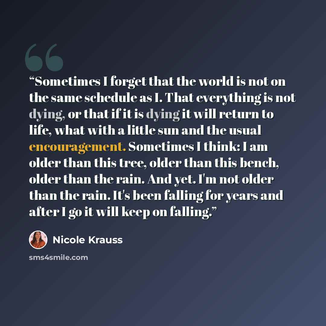 “Sometimes I forget that the world is not on the same schedule as I. That everything is not dying, or that if it is dying it will return to life, what with a little sun and the usual encouragement. Sometimes I think: I am older than this tree, older than this bench, older than the rain. And yet…” quote by Nicole Krauss