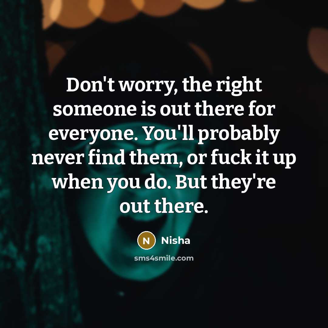 “Don't worry, the right someone is out there for everyone. You'll probably never find them, or fuck it up when you do. But they're out there.” quote by Nisha