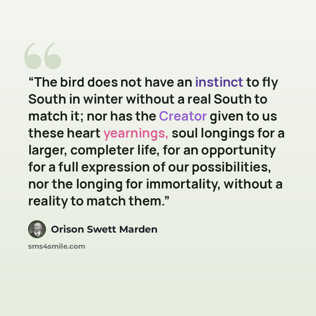 “The bird does not have an instinct to fly South in winter without a real South to match it; nor has the Creator given to us these heart yearnings, soul longings for a larger, completer life, for an opportunity for a full expression of our possibilities, nor the longing for immortality, without a…” quote by Orison Swett Marden