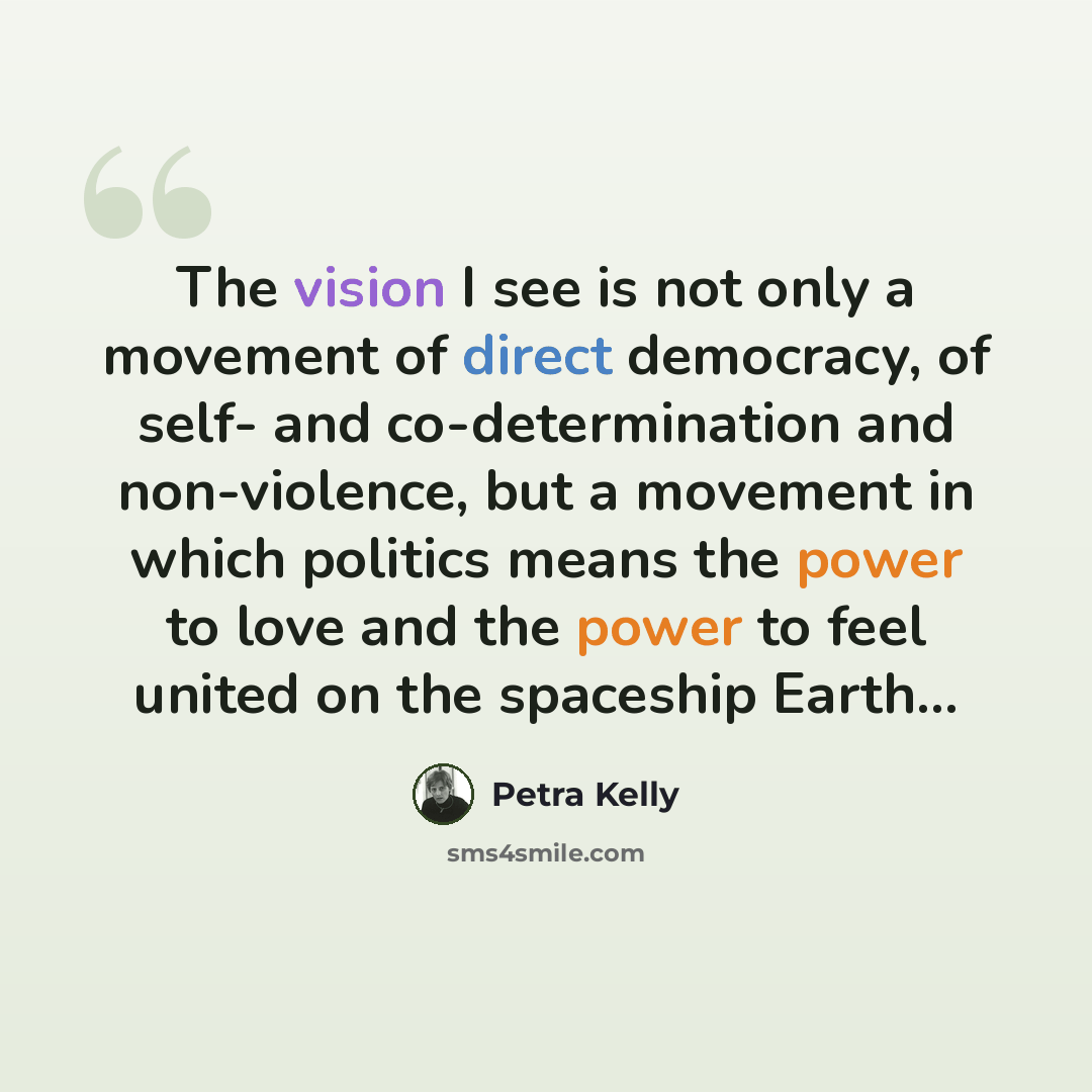 “The vision I see is not only a movement of direct democracy, of self- and co-determination and non-violence, but a movement in which politics means the power to love and the power to feel united on the spaceship Earth...” quote by Petra Kelly