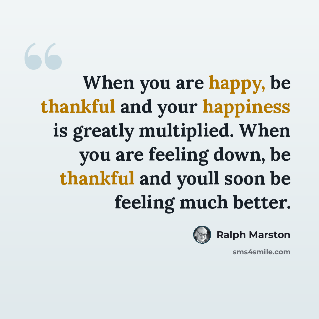 “When you are happy, be thankful and your happiness is greatly multiplied. When you are feeling down, be thankful and youll soon be feeling much better.” quote by Ralph Marston