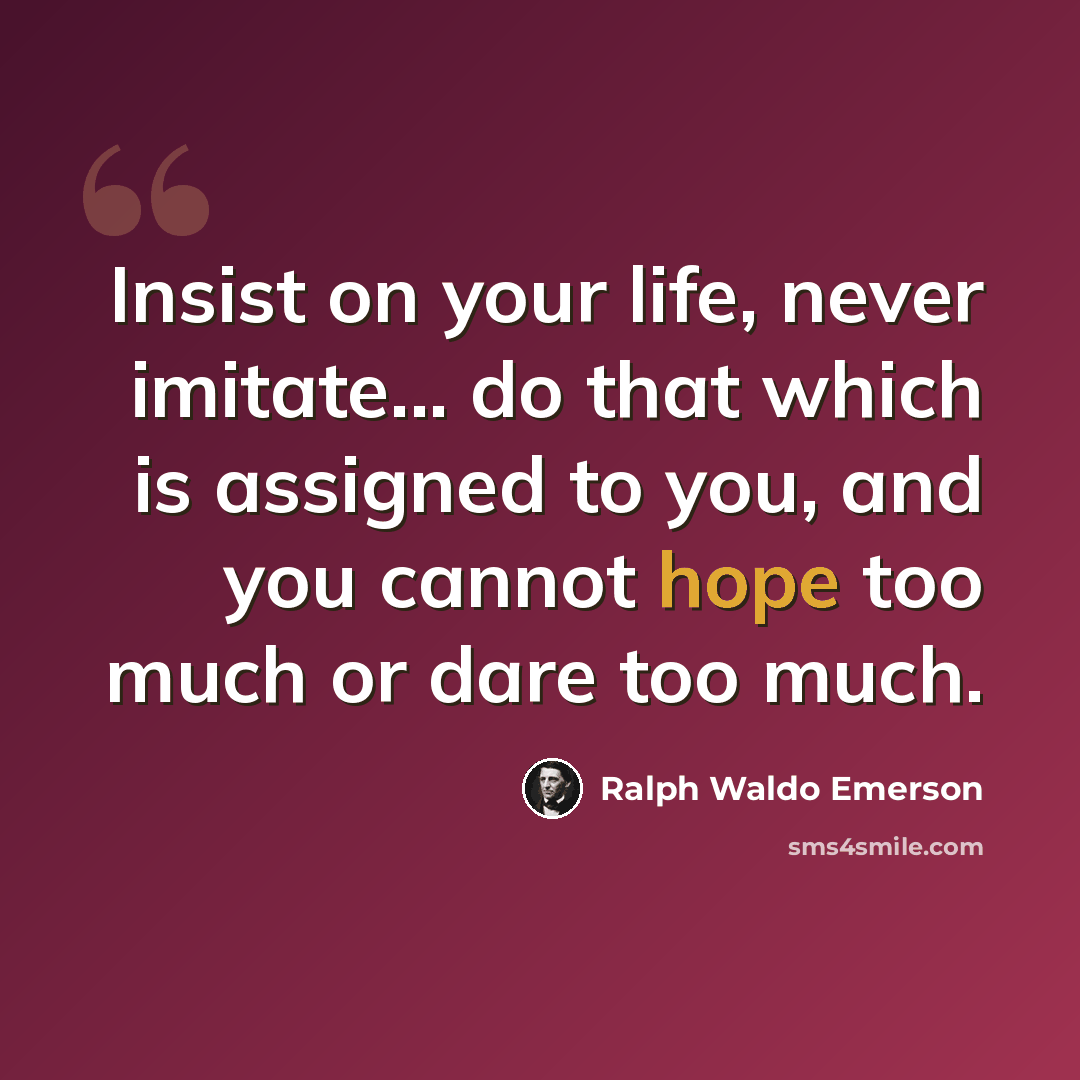 “Insist on your life, never imitate... do that which is assigned to you, and you cannot hope too much or dare too much.” quote by Ralph Waldo Emerson