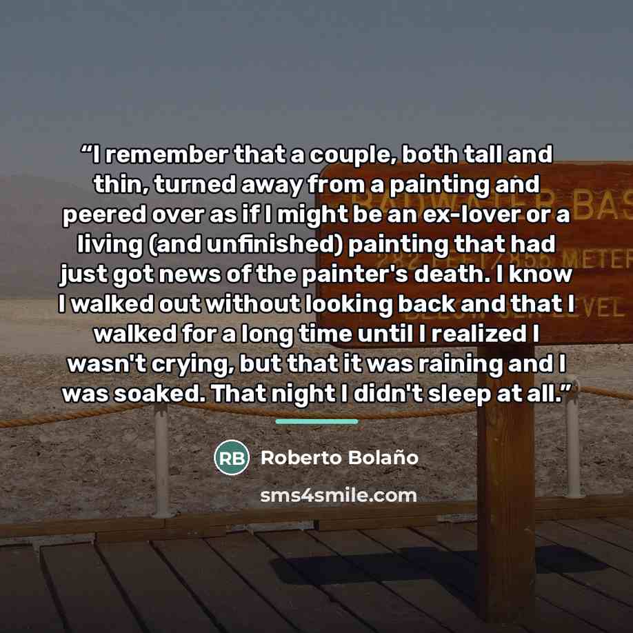 “I remember that a couple, both tall and thin, turned away from a painting and peered over as if I might be an ex-lover or a living (and unfinished) painting that had just got news of the painter's death. I know I walked out without looking back and that I walked for a long time until I realized I…” quote by Roberto Bolaño