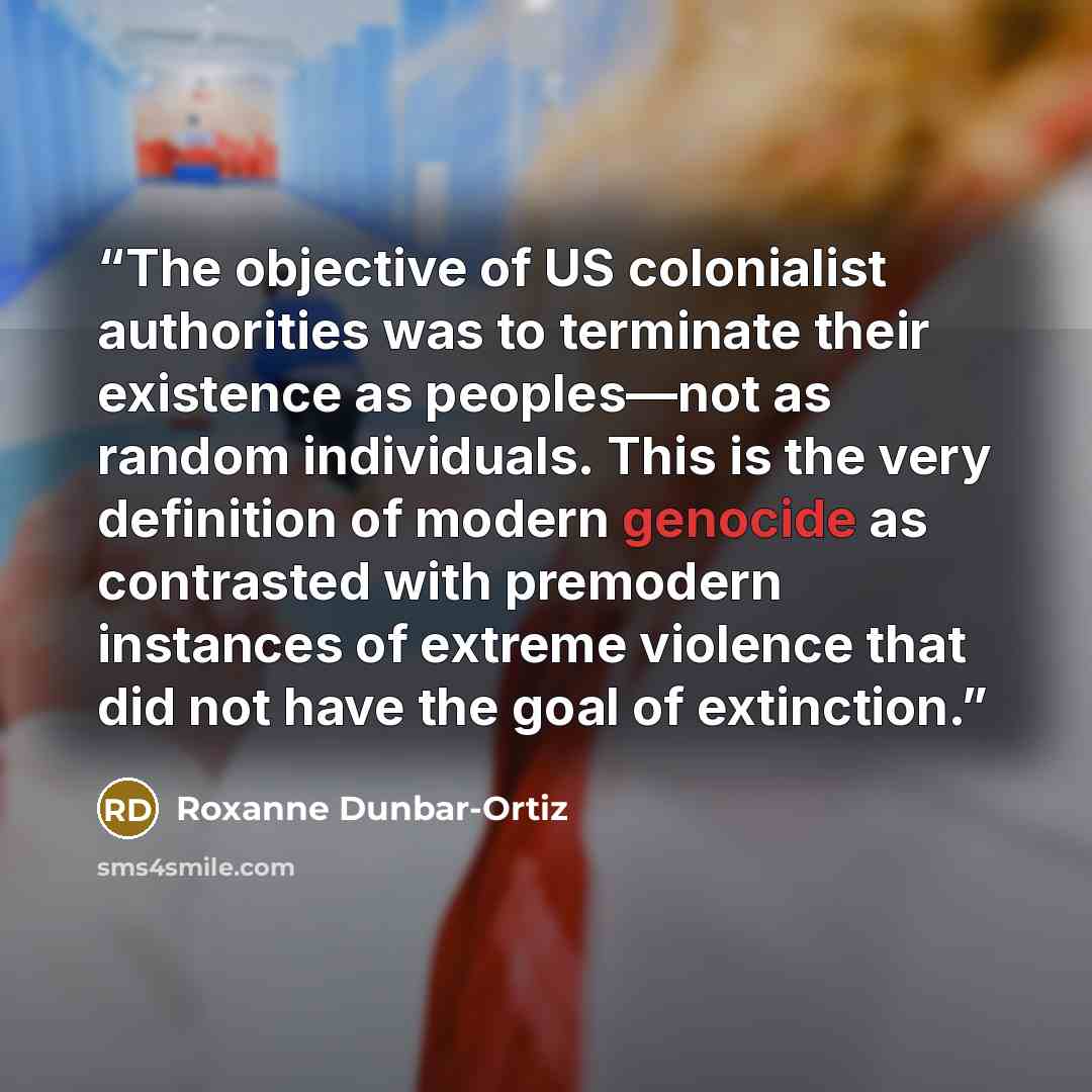 “The objective of US colonialist authorities was to terminate their existence as peoples—not as random individuals. This is the very definition of modern genocide as contrasted with premodern instances of extreme violence that did not have the goal of extinction.” quote by Roxanne Dunbar-Ortiz