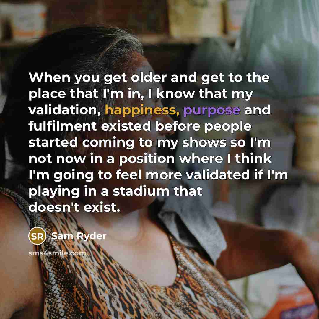 “When you get older and get to the place that I'm in, I know that my validation, happiness, purpose and fulfilment existed before people started coming to my shows so I'm not now in a position where I think I'm going to feel more validated if I'm playing in a stadium that doesn't exist.” quote by Sam Ryder