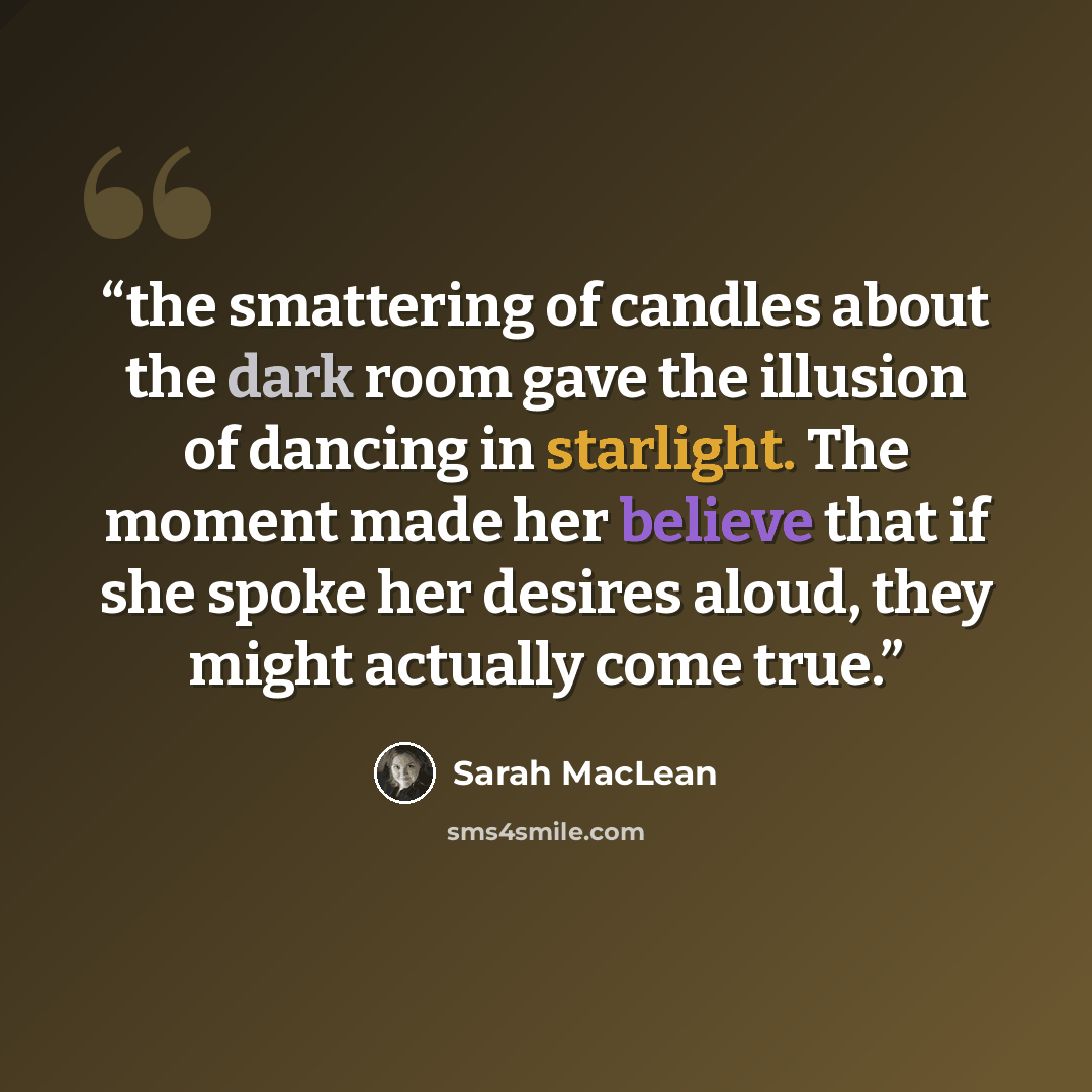 “the smattering of candles about the dark room gave the illusion of dancing in starlight. The moment made her believe that if she spoke her desires aloud, they might actually come true.” quote by Sarah MacLean