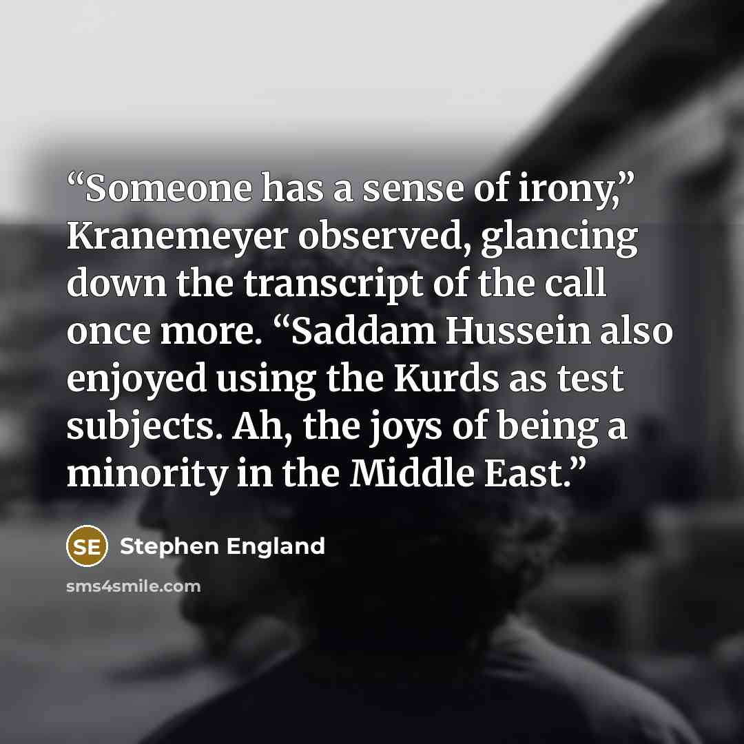 “Someone has a sense of irony,” Kranemeyer observed, glancing down the transcript of the call once more. “Saddam Hussein also enjoyed using the Kurds as test subjects. Ah, the joys of being a minority in the Middle East.” quote by Stephen England