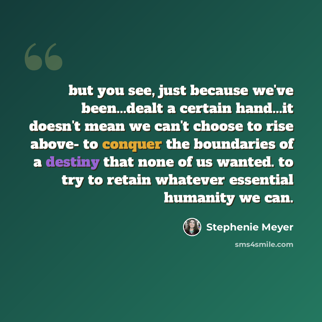 “but you see, just because we've been...dealt a certain hand...it doesn't mean we can't choose to rise above- to conquer the boundaries of a destiny that none of us wanted. to try to retain whatever essential humanity we can.” quote by Stephenie Meyer