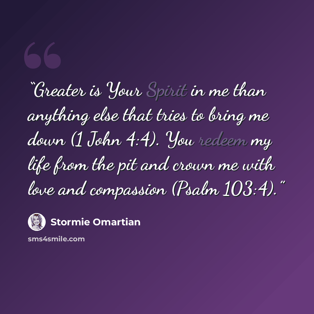 “Greater is Your Spirit in me than anything else that tries to bring me down (1 John 4:4). You redeem my life from the pit and crown me with love and compassion (Psalm 103:4).” quote by Stormie Omartian