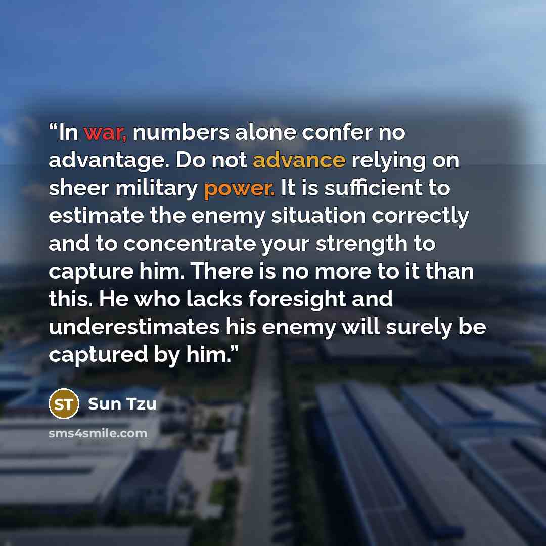 “In war, numbers alone confer no advantage. Do not advance relying on sheer military power. It is sufficient to estimate the enemy situation correctly and to concentrate your strength to capture him. There is no more to it than this. He who lacks foresight and underestimates his enemy will surely…” quote by Sun Tzu