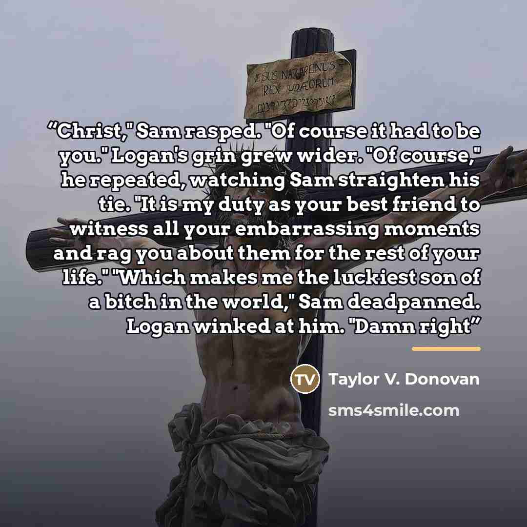 “Christ," Sam rasped. "Of course it had to be you." Logan's grin grew wider. "Of course," he repeated, watching Sam straighten his tie. "It is my duty as your best friend to witness all your embarrassing moments and rag you about them for the rest of your life." "Which makes me the luckiest son of…” quote by Taylor V. Donovan