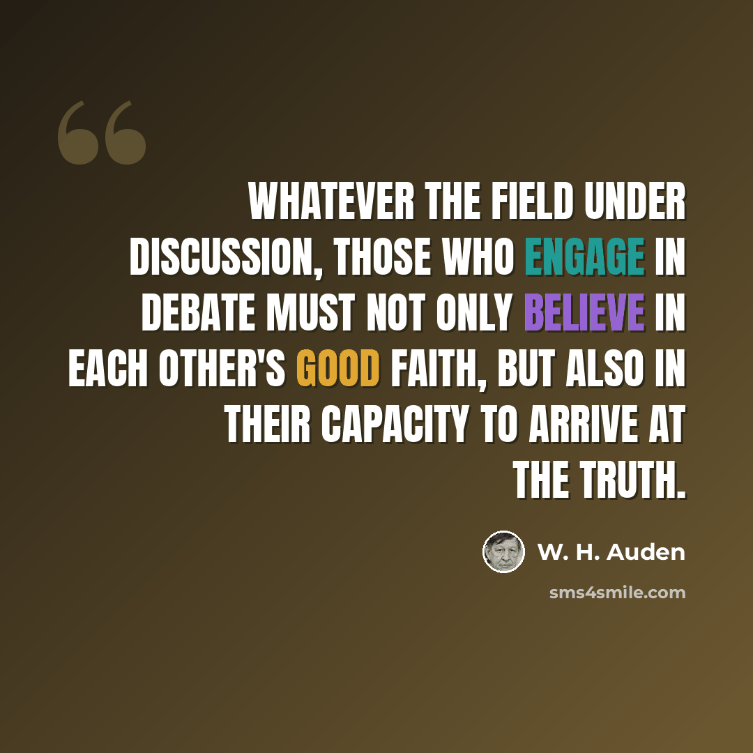 “Whatever the field under discussion, those who engage in debate must not only believe in each other's good faith, but also in their capacity to arrive at the truth.” quote by W. H. Auden