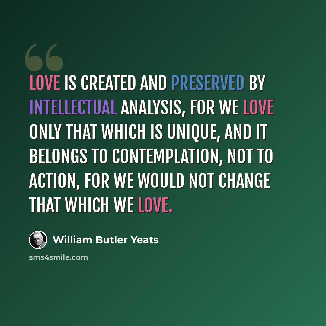 “Love is created and preserved by intellectual analysis, for we love only that which is unique, and it belongs to contemplation, not to action, for we would not change that which we love.” quote by William Butler Yeats