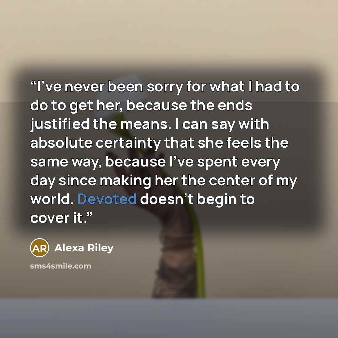 “I’ve never been sorry for what I had to do to get her, because the ends justified the means. I can say with absolute certainty that she feels the same way, because I’ve spent every day since making her the center of my world. Devoted doesn’t begin to cover it.” quote by Alexa Riley