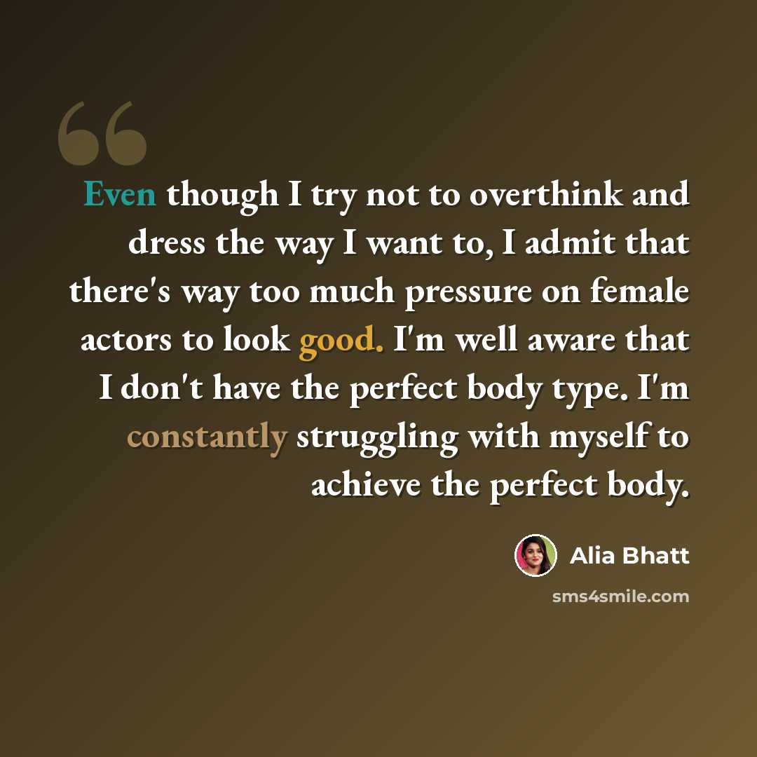 “Even though I try not to overthink and dress the way I want to, I admit that there's way too much pressure on female actors to look good. I'm well aware that I don't have the perfect body type. I'm constantly struggling with myself to achieve the perfect body.” quote by Alia Bhatt