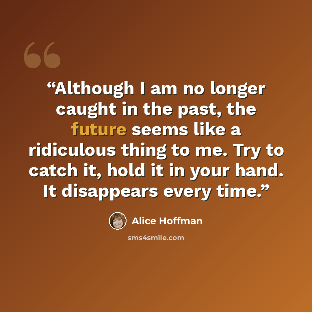 “Although I am no longer caught in the past, the future seems like a ridiculous thing to me. Try to catch it, hold it in your hand. It disappears every time.” quote by Alice Hoffman