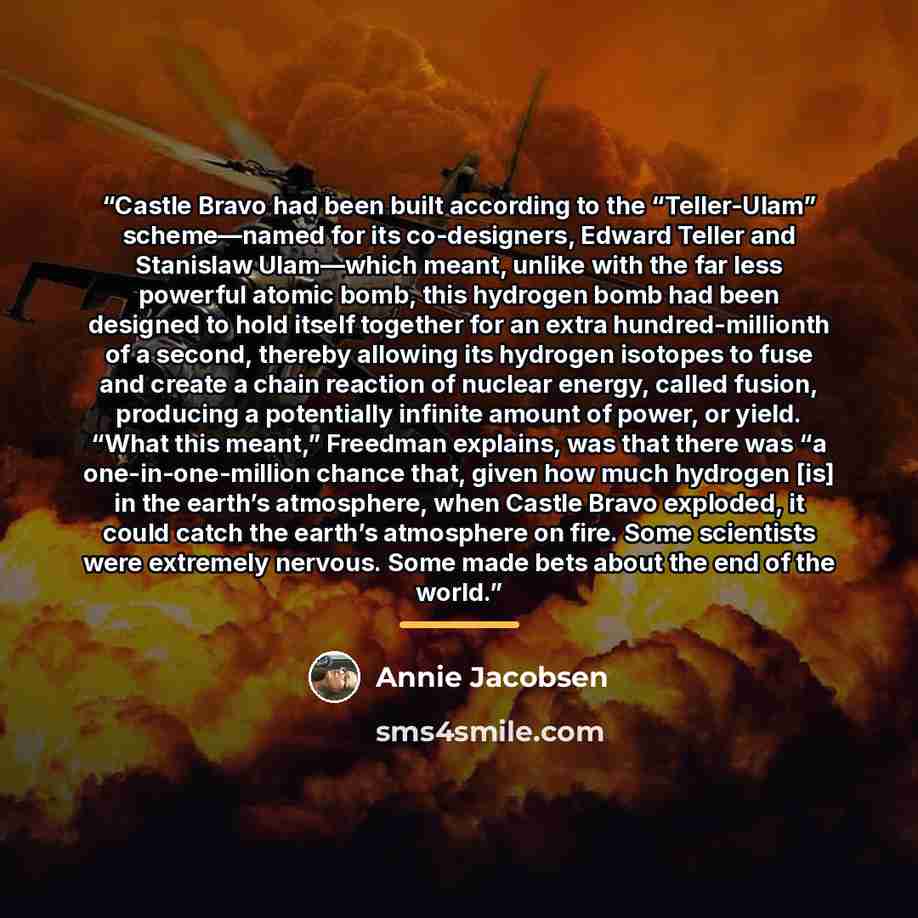 “Castle Bravo had been built according to the “Teller-Ulam” scheme—named for its co-designers, Edward Teller and Stanislaw Ulam—which meant, unlike with the far less powerful atomic bomb, this hydrogen bomb had been designed to hold itself together for an extra hundred-millionth of a second…” quote by Annie Jacobsen