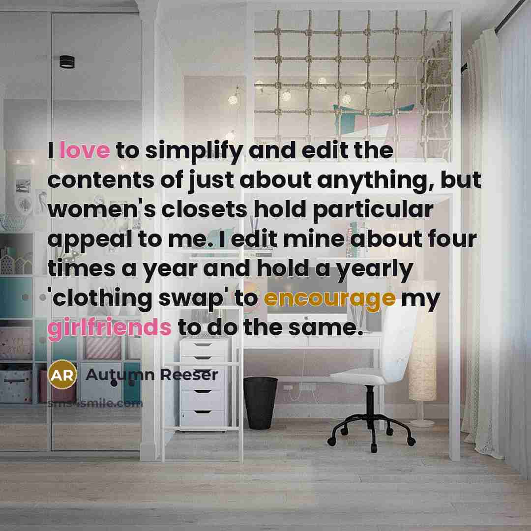 “I love to simplify and edit the contents of just about anything, but women's closets hold particular appeal to me. I edit mine about four times a year and hold a yearly 'clothing swap' to encourage my girlfriends to do the same.” quote by Autumn Reeser