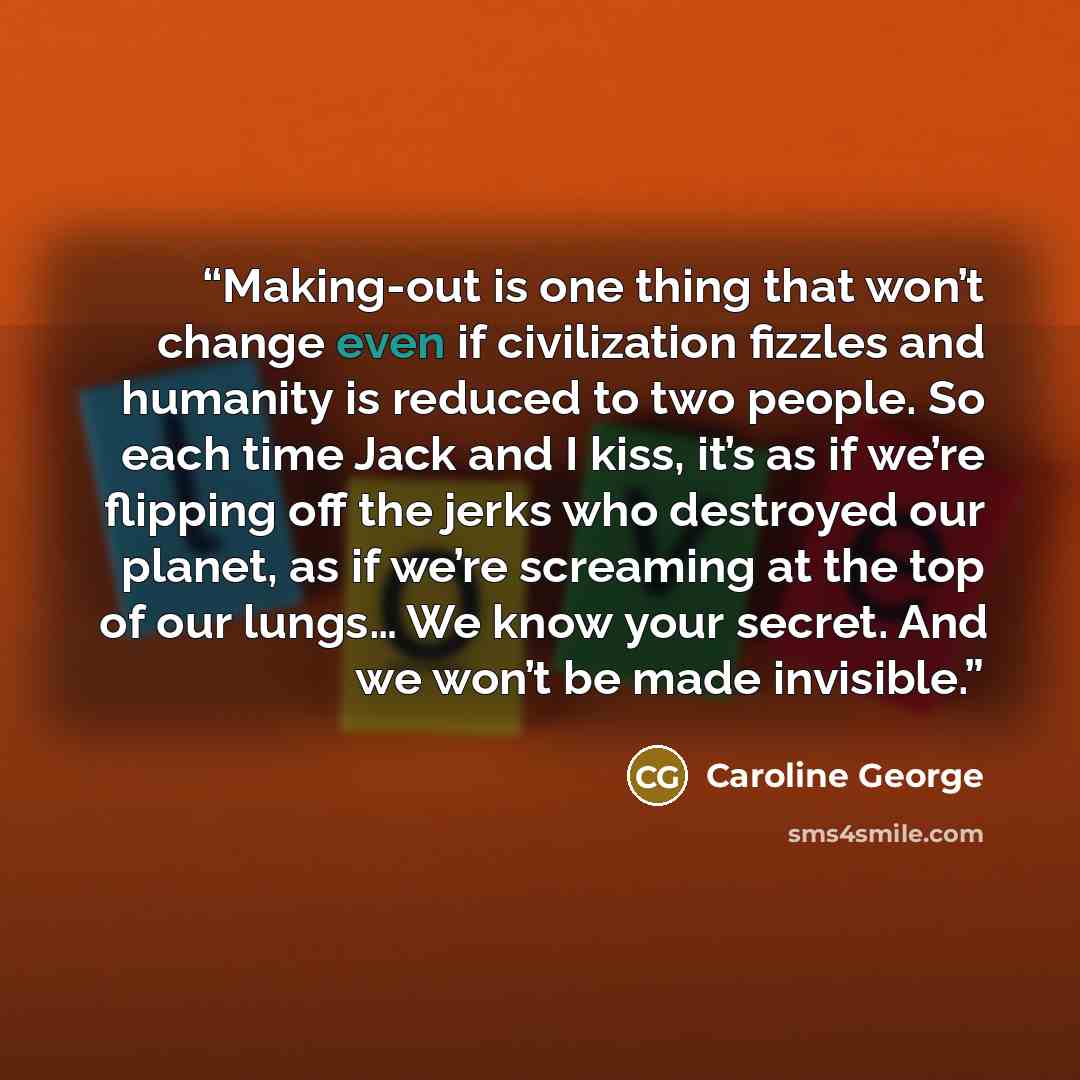 “Making-out is one thing that won’t change even if civilization fizzles and humanity is reduced to two people. So each time Jack and I kiss, it’s as if we’re flipping off the jerks who destroyed our planet, as if we’re screaming at the top of our lungs… We know your secret. And we won’t be made…” quote by Caroline George